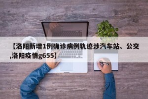 【洛阳新增1例确诊病例轨迹涉汽车站、公交,洛阳疫情g655】