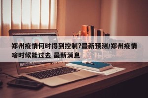 郑州疫情何时得到控制?最新预测/郑州疫情啥时候能过去 最新消息