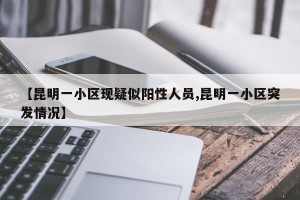 【昆明一小区现疑似阳性人员,昆明一小区突发情况】
