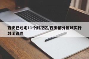 西安已划定11个封控区/西安部分区域实行封闭管理