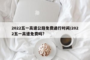 2022五一高速公路免费通行时间/2022五一高速免费吗?