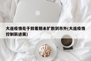 大连疫情处于胶着期未扩散到市外(大连疫情控制新进展)
