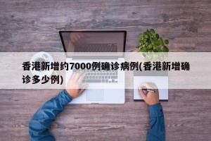 香港新增约7000例确诊病例(香港新增确诊多少例)