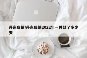 丹东疫情/丹东疫情2022年一共封了多少天