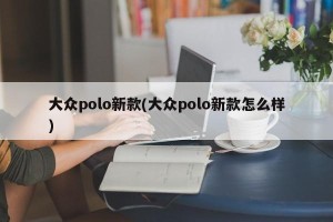 大众polo新款(大众polo新款怎么样)