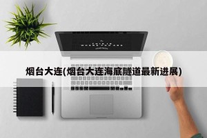 烟台大连(烟台大连海底隧道最新进展)