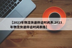 【2023年物流快递停运时间表,2023年物流快递停运时间表格】