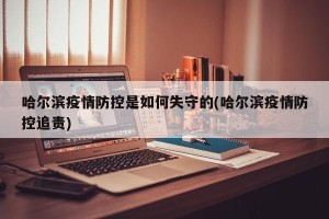 哈尔滨疫情防控是如何失守的(哈尔滨疫情防控追责)