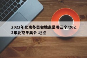 2022年北京冬奥会地点是哪三个/2022年北京冬奥会 地点