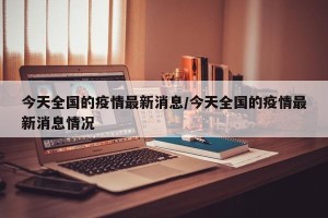 今天全国的疫情最新消息/今天全国的疫情最新消息情况