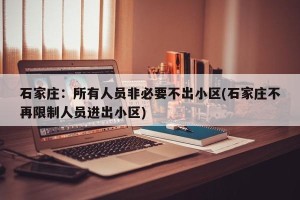 石家庄：所有人员非必要不出小区(石家庄不再限制人员进出小区)