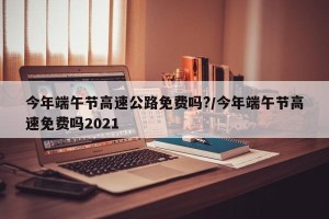 今年端午节高速公路免费吗?/今年端午节高速免费吗2021