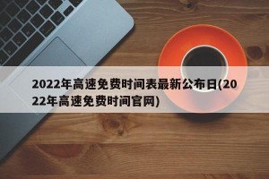 2022年高速免费时间表最新公布日(2022年高速免费时间官网)