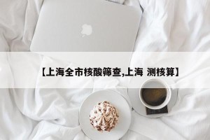 【上海全市核酸筛查,上海 测核算】