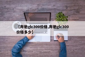 【奔驰glc300价格,奔驰glc300价格多少】