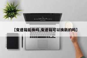 【变速箱能换吗,变速箱可以换新的吗】