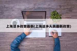 上海返乡政策最新(上海返乡人员最新政策)