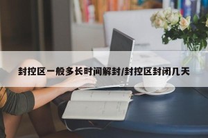 封控区一般多长时间解封/封控区封闭几天
