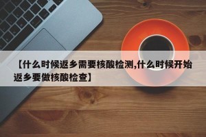 【什么时候返乡需要核酸检测,什么时候开始返乡要做核酸检查】