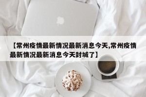 【常州疫情最新情况最新消息今天,常州疫情最新情况最新消息今天封城了】