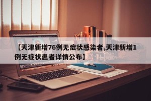 【天津新增76例无症状感染者,天津新增1例无症状患者详情公布】