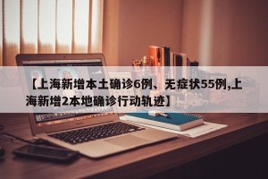 【上海新增本土确诊6例、无症状55例,上海新增2本地确诊行动轨迹】