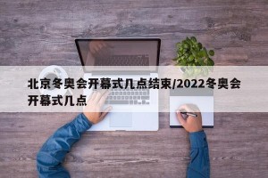 北京冬奥会开幕式几点结束/2022冬奥会开幕式几点