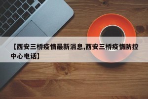 【西安三桥疫情最新消息,西安三桥疫情防控中心电话】