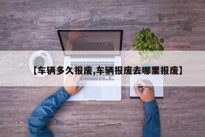 【车辆多久报废,车辆报废去哪里报废】