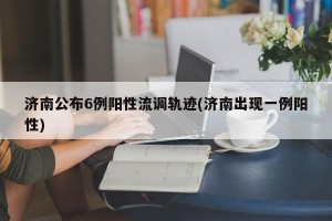 济南公布6例阳性流调轨迹(济南出现一例阳性)