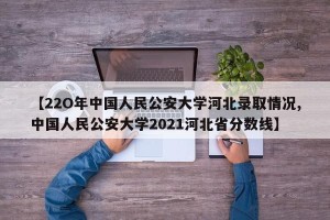 【22O年中国人民公安大学河北录取情况,中国人民公安大学2021河北省分数线】