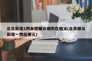 北京新增1例本地确诊病例在顺义(北京顺义新增一例在哪儿)