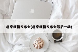 北京疫情发布会(北京疫情发布会最后一场)