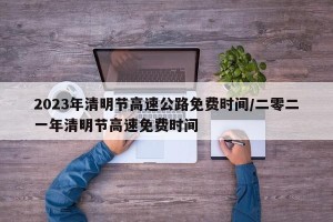 2023年清明节高速公路免费时间/二零二一年清明节高速免费时间