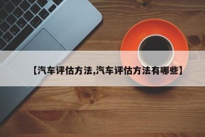 【汽车评估方法,汽车评估方法有哪些】