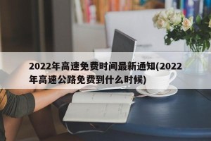 2022年高速免费时间最新通知(2022年高速公路免费到什么时候)