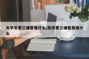 大学生第三课堂是什么/高校第三课堂是指什么