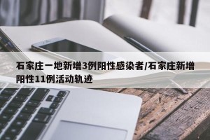 石家庄一地新增3例阳性感染者/石家庄新增阳性11例活动轨迹