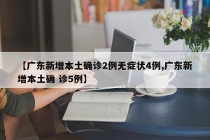 【广东新增本土确诊2例无症状4例,广东新增本土确 诊5例】