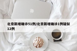 北京新增确诊51例/北京新增确诊1例疑似12例