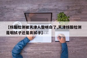 【核酸检测被天津人整明白了,天津核酸检测是咽拭子还是鼻拭子】