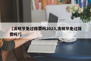 【清明节免过路费吗2023,清明节免过路费吗?】