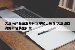 大连海产品企业外环境中检出病毒/大连进口海鲜外包装呈阳性