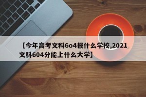 【今年高考文科6o4报什么学校,2021文科604分能上什么大学】