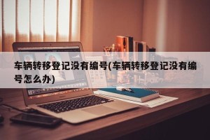 车辆转移登记没有编号(车辆转移登记没有编号怎么办)