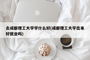 去成都理工大学学什么好(成都理工大学出来好就业吗)