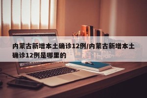 内蒙古新增本土确诊12例/内蒙古新增本土确诊12例是哪里的