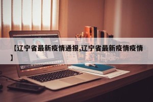 【辽宁省最新疫情通报,辽宁省最新疫情疫情】