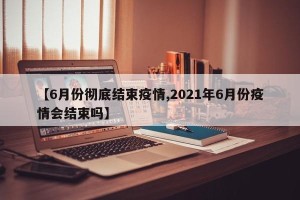 【6月份彻底结束疫情,2021年6月份疫情会结束吗】
