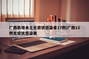 广西新增本土无症状感染者17例/广西12例无症状感染者